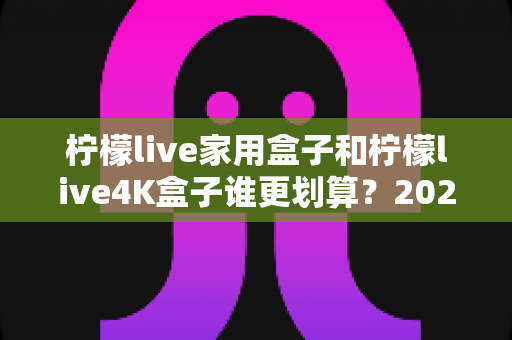柠檬live家用盒子和柠檬live4K盒子谁更划算？2025年最全选购对比指南，帮你花对每一分钱