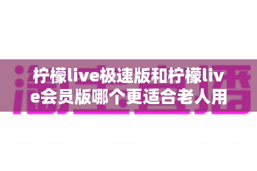 柠檬live极速版和柠檬live会员版哪个更适合老人用?全面对比分析与贴心选购指南 柠檬live极速版和柠檬live会员版哪个更适合老人用?全面对比分析与贴心选购指南