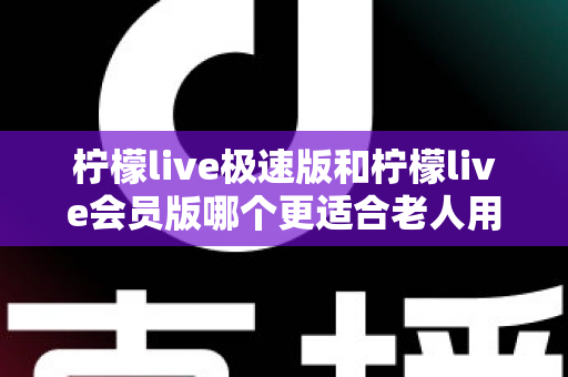柠檬live极速版和柠檬live会员版哪个更适合老人用?全面对比分析与贴心选购指南 柠檬live极速版和柠檬live会员版哪个更适合老人用?全面对比分析与贴心选购指南