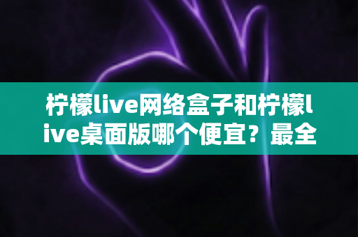 柠檬live网络盒子和柠檬live桌面版哪个便宜?最全价格对比与选购指南 柠檬live网络盒子和柠檬live桌面版哪个便宜?最全价格对比与选购指南