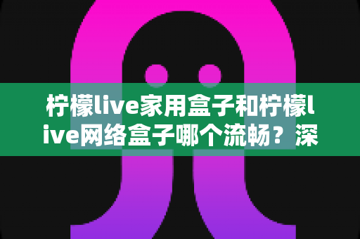 柠檬live家用盒子和柠檬live网络盒子哪个流畅？深度对比评测助你选对设备