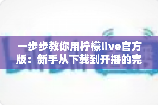 一步步教你用柠檬live官方版:新手从下载到开播的完整指南 一步步教你用柠檬live官方版:新手从下载到开播的完整指南