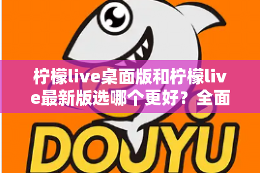柠檬live桌面版和柠檬live最新版选哪个更好?全面对比分析与选购指南 柠檬live桌面版和柠檬live最新版选哪个更好?全面对比分析与选购指南