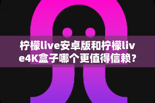 柠檬live安卓版和柠檬live4K盒子哪个更值得信赖?全方位深度对比解析帮你避坑 柠檬live安卓版和柠檬live4K盒子哪个更值得信赖?全方位深度对比解析帮你避坑