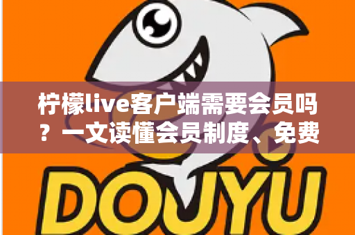柠檬live客户端需要会员吗？一文读懂会员制度、免费功能与使用攻略