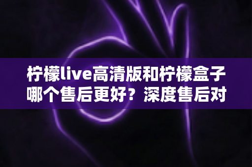 柠檬live高清版和柠檬盒子哪个售后更好?深度售后对比与选购避坑指南 柠檬live高清版和柠檬盒子哪个售后更好?深度售后对比与选购避坑指南