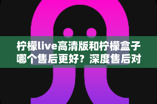 柠檬live高清版和柠檬盒子哪个售后更好？深度售后对比与选购避坑指南