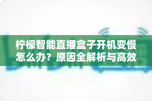 柠檬智能直播盒子开机变慢怎么办?原因全解析与高效解决指南 柠檬智能直播盒子开机变慢怎么办?原因全解析与高效解决指南