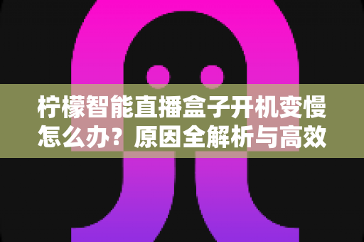 柠檬智能直播盒子开机变慢怎么办？原因全解析与高效解决指南