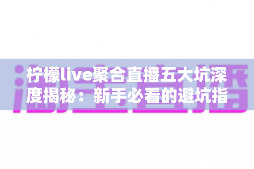 柠檬live聚合直播五大坑深度揭秘：新手必看的避坑指南，帮你省钱省心不踩雷