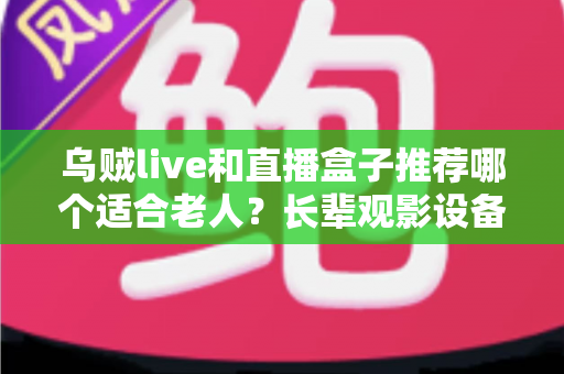 乌贼live和直播盒子推荐哪个适合老人？长辈观影设备选购全攻略，看完不再纠结
