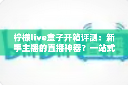 柠檬live盒子开箱评测：新手主播的直播神器？一站式直播设备深度体验报告