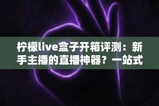 柠檬live盒子开箱评测：新手主播的直播神器？一站式直播设备深度体验报告