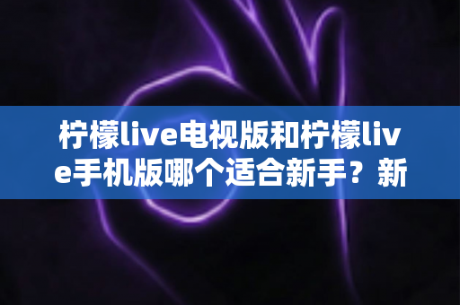 柠檬live电视版和柠檬live手机版哪个适合新手？新手选型与快速上手全指南