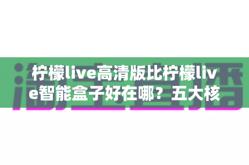 柠檬live高清版比柠檬live智能盒子好在哪？五大核心优势全面解析与选购指南