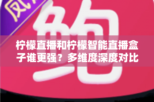 柠檬直播和柠檬智能直播盒子谁更强？多维度深度对比测评，看完不再纠结选哪个