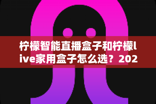 柠檬智能直播盒子和柠檬live家用盒子怎么选?2025最新选购指南,帮你避开踩坑雷区 柠檬智能直播盒子和柠檬live家用盒子怎么选?2025最新选购指南,帮你避开踩坑雷区