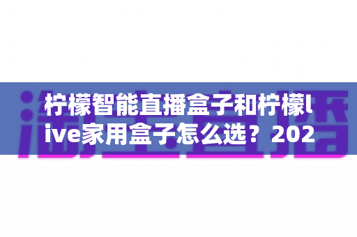 柠檬智能直播盒子和柠檬live家用盒子怎么选?2025最新选购指南,帮你避开踩坑雷区 柠檬智能直播盒子和柠檬live家用盒子怎么选?2025最新选购指南,帮你避开踩坑雷区