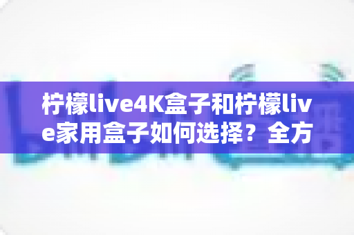 柠檬live4K盒子和柠檬live家用盒子如何选择？全方位选购对比指南帮你轻松决策