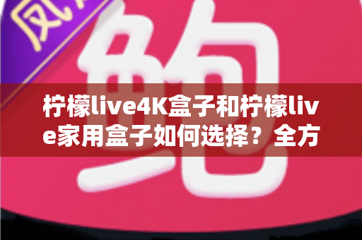 柠檬live4K盒子和柠檬live家用盒子如何选择？全方位选购对比指南帮你轻松决策