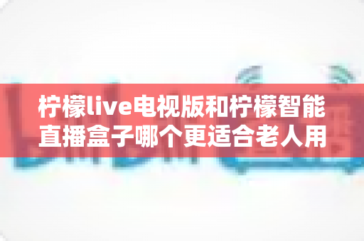 柠檬live电视版和柠檬智能直播盒子哪个更适合老人用？全方位深度对比选购指南