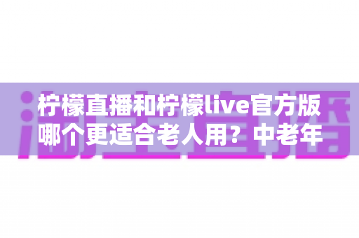 柠檬直播和柠檬live官方版哪个更适合老人用?中老年用户直播应用选择全攻略 柠檬直播和柠檬live官方版哪个更适合老人用?中老年用户直播应用选择全攻略