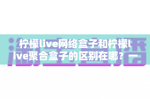 柠檬live网络盒子和柠檬live聚合盒子的区别在哪?一文读懂两者差异,选对盒子不踩坑 柠檬live网络盒子和柠檬live聚合盒子的区别在哪?一文读懂两者差异,选对盒子不踩坑