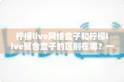 柠檬live网络盒子和柠檬live聚合盒子的区别在哪?一文读懂两者差异,选对盒子不踩坑 柠檬live网络盒子和柠檬live聚合盒子的区别在哪?一文读懂两者差异,选对盒子不踩坑