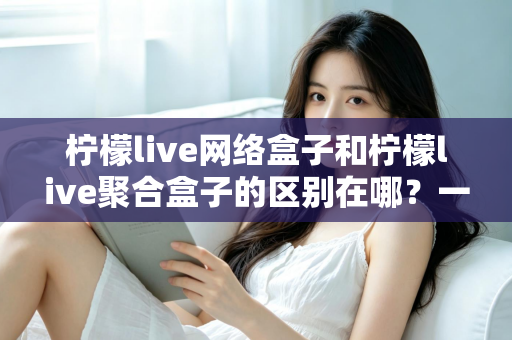 柠檬live网络盒子和柠檬live聚合盒子的区别在哪？一文读懂两者差异，选对盒子不踩坑