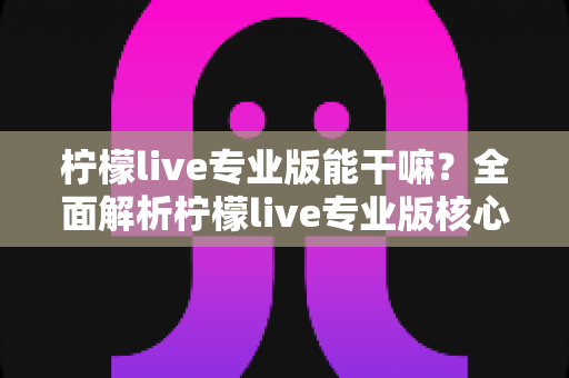 柠檬live专业版能干嘛？全面解析柠檬live专业版核心功能、适用人群与实战价值