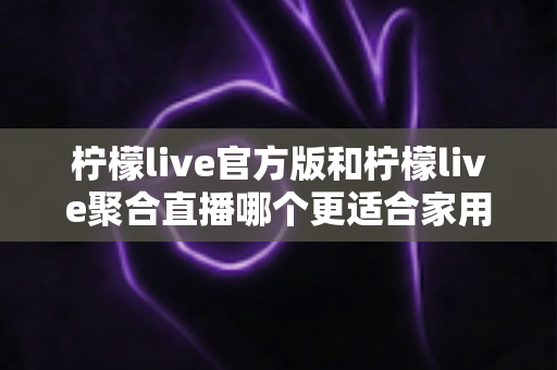 柠檬live官方版和柠檬live聚合直播哪个更适合家用？一篇读懂两大版本的差异与选购指南