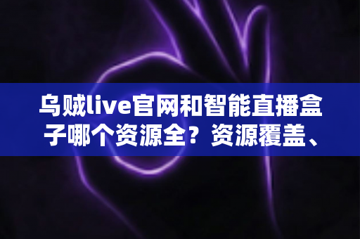 乌贼live官网和智能直播盒子哪个资源全？资源覆盖、观看体验与安全性的全面对比指南