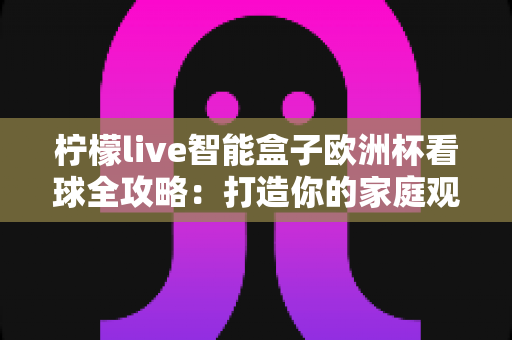 柠檬live智能盒子欧洲杯看球全攻略：打造你的家庭观赛盛宴