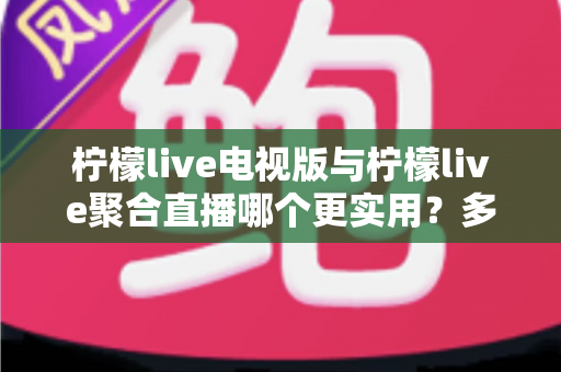 柠檬live电视版与柠檬live聚合直播哪个更实用？多维度深度对比帮你选出最优观影方案