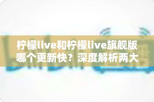 柠檬live和柠檬live旗舰版哪个更新快?深度解析两大版本更新速度与选择指南 柠檬live和柠檬live旗舰版哪个更新快?深度解析两大版本更新速度与选择指南
