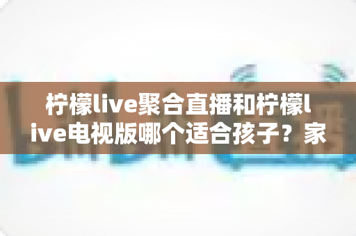 柠檬live聚合直播和柠檬live电视版哪个适合孩子？家长必看的详细对比与安全使用指南