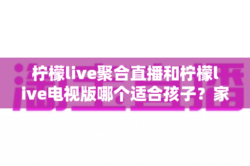 柠檬live聚合直播和柠檬live电视版哪个适合孩子？家长必看的详细对比与安全使用指南