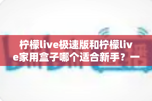 柠檬live极速版和柠檬live家用盒子哪个适合新手?一篇看懂的新手入门选购全攻略 柠檬live极速版和柠檬live家用盒子哪个适合新手?一篇看懂的新手入门选购全攻略