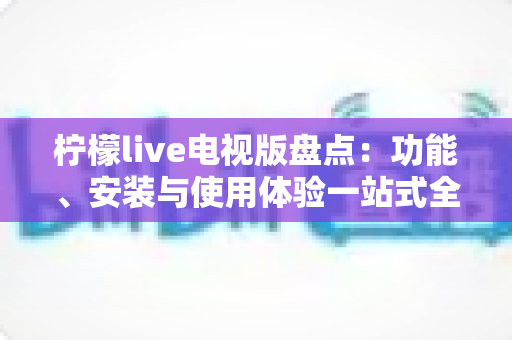 柠檬live电视版盘点：功能、安装与使用体验一站式全面解析指南