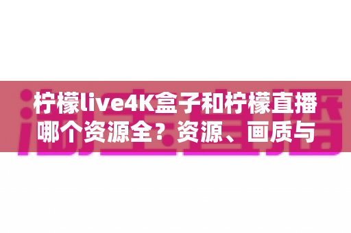 柠檬live4K盒子和柠檬直播哪个资源全？资源、画质与体验全方位对比，帮你选对家庭观影方案