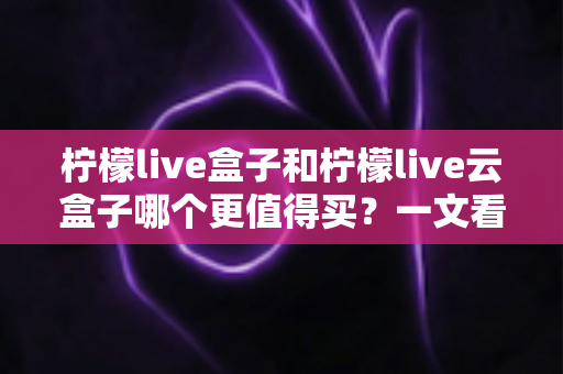 柠檬live盒子和柠檬live云盒子哪个更值得买？一文看懂区别、优缺点与选购建议
