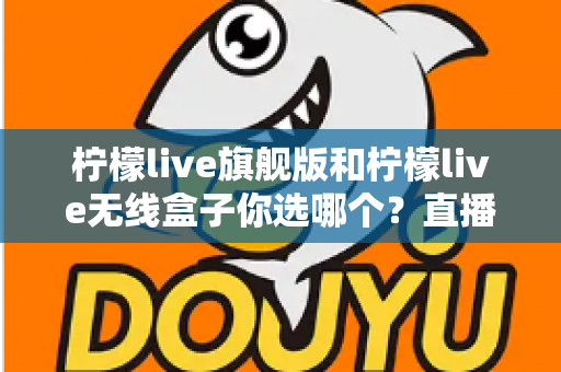 柠檬live旗舰版和柠檬live无线盒子你选哪个？直播设备深度对比与选购全攻略