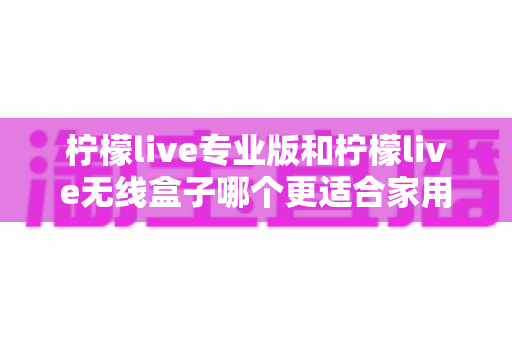 柠檬live专业版和柠檬live无线盒子哪个更适合家用？家用K歌直播设备深度对比与选购指南
