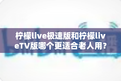 柠檬live极速版和柠檬liveTV版哪个更适合老人用?中老年用户专属选购与使用全攻略 柠檬live极速版和柠檬liveTV版哪个更适合老人用?中老年用户专属选购与使用全攻略
