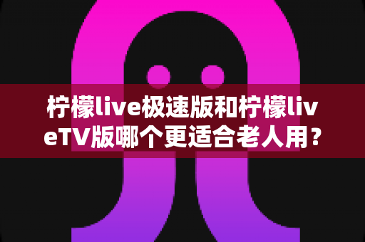 柠檬live极速版和柠檬liveTV版哪个更适合老人用?中老年用户专属选购与使用全攻略 柠檬live极速版和柠檬liveTV版哪个更适合老人用?中老年用户专属选购与使用全攻略