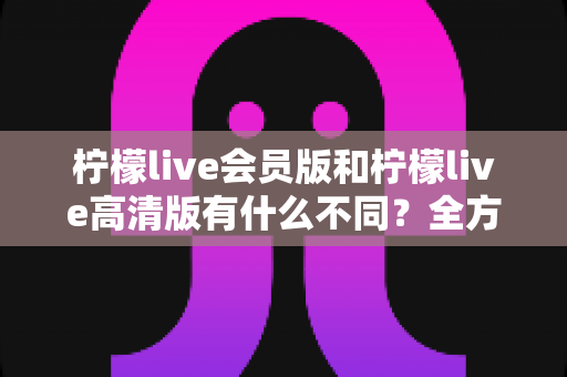 柠檬live会员版和柠檬live高清版有什么不同？全方位深度对比解析，帮你选出最适合自己的版本