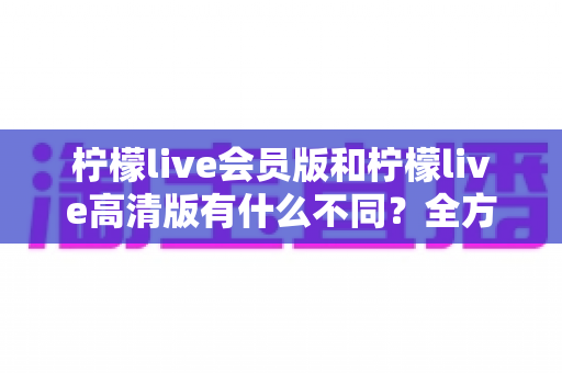 柠檬live会员版和柠檬live高清版有什么不同？全方位深度对比解析，帮你选出最适合自己的版本