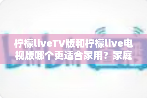 柠檬liveTV版和柠檬live电视版哪个更适合家用?家庭观影场景全面对比与实用选择指南 柠檬liveTV版和柠檬live电视版哪个更适合家用?家庭观影场景全面对比与实用选择指南