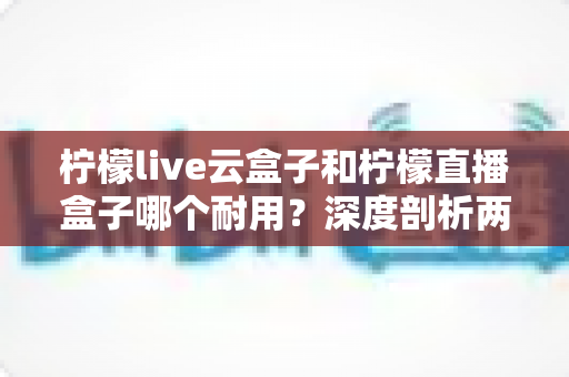 柠檬live云盒子和柠檬直播盒子哪个耐用?深度剖析两款热门盒子的寿命差异与选购攻略 柠檬live云盒子和柠檬直播盒子哪个耐用?深度剖析两款热门盒子的寿命差异与选购攻略