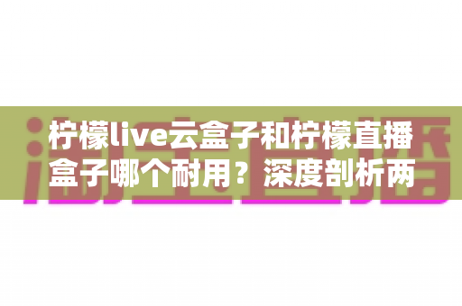 柠檬live云盒子和柠檬直播盒子哪个耐用？深度剖析两款热门盒子的寿命差异与选购攻略